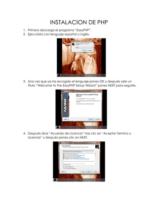 INSTALACION DE PHP
1. Primero descarga el programa “EasyPHP”.
2. Ejecutarla con lenguaje español o inglés.
3. Una vez que ya ha escogido el lenguaje pones OK y después sale un
título “Welcome to the EasyPHP Setup Wizard” pones NEXT para seguirle.
4. Después dice “Acuerdo de Licencia” haz clic en “Aceptar Termino y
Licencia” y después pones clic en NEXT.