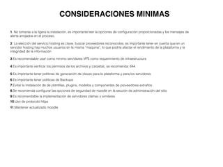 CONSIDERACIONES MINIMAS
1: No tomarse a la ligera la instalación, es importante leer la opciones de conﬁguración proporcionadas y los mensajes de
alerta arrojados en el proceso.
2: La elección del servicio hosting es clave, buscar proveedores reconocidos; es importante tener en cuenta que en un
servidor hosting hay muchos usuarios en la misma “maquina”, lo que podría afectar el rendimiento de la plataforma y la
integridad de la información
3:Es recomendable usar como mínimo servidores VPS como requerimiento de infraestructura
4:Es importante veriﬁcar los permisos de los archivos y carpetas, se recomienda: 644
5:Es importante tener políticas de generación de claves para la plataforma y para los servidores
6:Es importante tener políticas de Backups
7:Evitar la instalación de de plantillas, plugins, modelos y componentes de proveedores extraños
8:Se recomienda conﬁgurar las opciones de seguridad de moodle en la sección de administración del sitio
9:Es recomendable la implementación de servidores clamav o similares
10:Uso de protocolo https
11:Mantener actualizado moodle
 