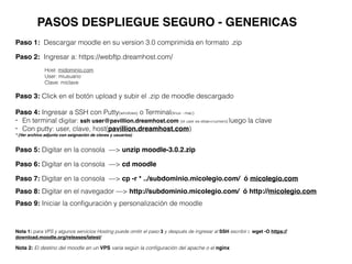 PASOS DESPLIEGUE SEGURO - GENERICAS
Paso 1: Descargar moodle en su version 3.0 comprimida en formato .zip
Paso 2: Ingresar a: https://webftp.dreamhost.com/
Host: midominio.com
User: miusuario
Clave: miclave
Paso 3: Click en el botón upload y subir el .zip de moodle descargado
Paso 5: Digitar en la consola —> unzip moodle-3.0.2.zip
Paso 6: Digitar en la consola —> cd moodle
Paso 7: Digitar en la consola —> cp -r * ../subdominio.micolegio.com/ ó micolegio.com
Paso 8: Digitar en el navegador —> http://subdominio.micolegio.com/ ó http://micolegio.com
Paso 9: Iniciar la conﬁguración y personalización de moodle
Nota 1: para VPS y algunos servicios Hosting puede omitir el paso 3 y después de ingresar al SSH escribir : wget -O https://
download.moodle.org/releases/latest/
Nota 2: El destino del moodle en un VPS varia según la conﬁguración del apache o el nginx
Paso 4: Ingresar a SSH con Putty(windows) o Terminal(linux - mac)
• En terminal digitar: ssh user@pavillion.dreamhost.com (el user es etiae+numero) luego la clave
• Con putty: user, clave, host(pavillion.dreamhost.com)
* (Ver archivo adjunto con asignación de claves y usuarios)
 