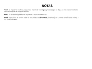 NOTAS
Nota 1: Es importante resaltar que según sea el contexto tecnológico y metodologico en el que se este usando moodle las
políticas y técnicas de backups cambian
Nota 2: Se recomienda profundizar en políticas y técnicas de backups
Nota 3: El proveedor de servicio usado en esta practica es DreamHost, sin embargo es funcional con servidores hosting o
VPS con acceso a ssh
 