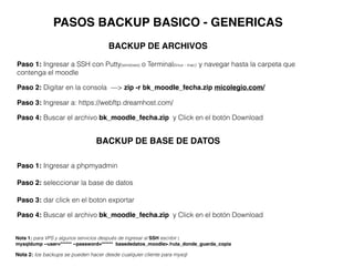 PASOS BACKUP BASICO - GENERICAS
Paso 3: Ingresar a: https://webftp.dreamhost.com/
Paso 4: Buscar el archivo bk_moodle_fecha.zip y Click en el botón Download
Paso 1: Ingresar a SSH con Putty(windows) o Terminal(linux - mac) y navegar hasta la carpeta que
contenga el moodle
Paso 2: Digitar en la consola —> zip -r bk_moodle_fecha.zip micolegio.com/
Nota 1: para VPS y algunos servicios después de ingresar al SSH escribir :
mysqldump --user=****** --password=****** basededatos_moodle> /ruta_donde_guarda_copia
Nota 2: los backups se pueden hacer desde cualquier cliente para mysql
BACKUP DE ARCHIVOS
BACKUP DE BASE DE DATOS
Paso 3: dar click en el boton exportar
Paso 4: Buscar el archivo bk_moodle_fecha.zip y Click en el botón Download
Paso 1: Ingresar a phpmyadmin
Paso 2: seleccionar la base de datos
 