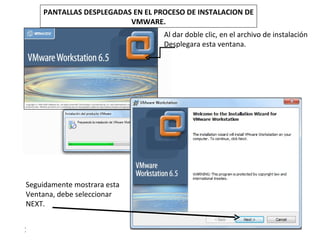 PANTALLAS DESPLEGADAS EN EL PROCESO DE INSTALACION DE
                         VMWARE.
                                  Al dar doble clic, en el archivo de instalación
                                  Desplegara esta ventana.




Seguidamente mostrara esta
Ventana, debe seleccionar
NEXT.


1
 