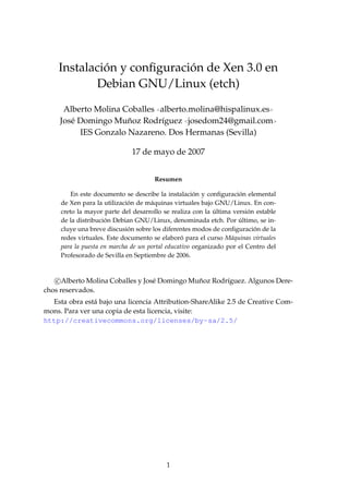 ´              ´
    Instalacion y conﬁguracion de Xen 3.0 en
           Debian GNU/Linux (etch)

      Alberto Molina Coballes <alberto.molina@hispalinux.es>
                      ˜
     Jos´ Domingo Munoz Rodr´guez <josedom24@gmail.com>
        e                      ı
          IES Gonzalo Nazareno. Dos Hermanas (Sevilla)

                              17 de mayo de 2007


                                      Resumen

                                                     ´              ´
         En este documento se describe la instalacion y conﬁguracion elemental
                             ´
     de Xen para la utilizacion de m´ quinas virtuales bajo GNU/Linux. En con-
                                     a
                                                            ´          ´
     creto la mayor parte del desarrollo se realiza con la ultima version estable
                     ´                                              ´
     de la distribucion Debian GNU/Linux, denominada etch. Por ultimo, se in-
                             ´                                           ´
     cluye una breve discusion sobre los diferentes modos de conﬁguracion de la
     redes virtuales. Este documento se elaboro para el curso M´ quinas virtuales
                                                 ´               a
     para la puesta en marcha de un portal educativo organizado por el Centro del
     Profesorado de Sevilla en Septiembre de 2006.


   c Alberto Molina Coballes y Jos´ Domingo Munoz Rodr´guez. Algunos Dere-
                                  e           ˜       ı
chos reservados.
  Esta obra est´ bajo una licencia Attribution-ShareAlike 2.5 de Creative Com-
               a
mons. Para ver una copia de esta licencia, visite:
http://creativecommons.org/licenses/by-sa/2.5/




                                          1