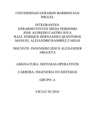 UNIVERSIDAD GERARDO BARRIOS SAN
MIGUEL
INTEGRANTES:
GERARDO STEVEN MEJIA PERDOMO
JOSE ALFREDO CASTRO JOYA
RAUL ENRIQUE HERNANDEZ QUINTEROS
MANUEL ALEJANDRO RAMIREZ CARIAS
DOCENTE: INGENIERO JESUS ALEXANDER
ARGUETA
ASIGNATURA: SISTEMAS OPERATIVOS
CARRERA: INGENERIA EN SISTEMAS
GRUPO: A
CICLO: 02-2016
!
!
!
!
!
!
!
!
 