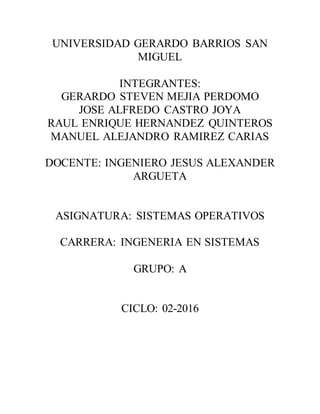 UNIVERSIDAD GERARDO BARRIOS SAN
MIGUEL
INTEGRANTES:
GERARDO STEVEN MEJIA PERDOMO
JOSE ALFREDO CASTRO JOYA
RAUL ENRIQUE HERNANDEZ QUINTEROS
MANUEL ALEJANDRO RAMIREZ CARIAS
DOCENTE: INGENIERO JESUS ALEXANDER
ARGUETA
ASIGNATURA: SISTEMAS OPERATIVOS
CARRERA: INGENERIA EN SISTEMAS
GRUPO: A
CICLO: 02-2016
 