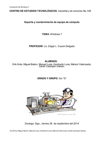 Instalación de Windows 7 
CENTRO DE ESTUDIOS TECNOLÓGICOS, Industrial y de servicios No.148 
Soporte y mantenimiento de equipo de cómputo 
TEMA: Windows 7 
PROFESOR: Lic. Edgar L. Cussin Delgado 
ALUMNOS: 
Erik Ávila, Miguel Bailon, Manuel Luna, Humberto Luna, Marisol Valenzuela, 
Sarah Castrejón Galván. 
GRADO Y GRUPO: 3ro “G” 
Durango, Dgo., viernes 26 de septiembre del 2014 
Erik Ávila, Miguel Bailon, Manuel Luna, Humberto Luna, Marisol Valenzuela, Sarah Castrejón Galván. 
 