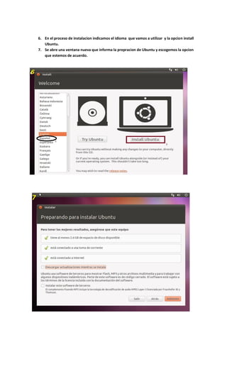 6. En el proceso de instalacion indicamos el idioma que vamos a utilizar y la opcion install
Ubuntu.
7. Se abre una ventana nueva que informa la prepracion de Ubuntu y escogemos la opcion
que estemos de acuerdo.
 
