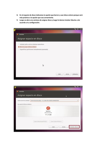 8. En el espacio de disco indicamos la opción que borrar y usar disco entero porque será
más práctico o la opción que sea conveniente.
9. Luego se abre una ventana de asignar disco y luego le damos instalar Ubuntu o de
acuerdo a tu configuración.
 