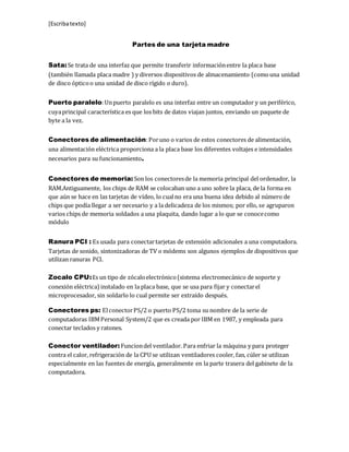 [Escribatexto]
Partes de una tarjeta madre
Sata:Se trata de una interfaz que permite transferir informaciónentre la placa base
(también llamada placa madre ) y diversos dispositivos de almacenamiento (comouna unidad
de disco ópticoo una unidad de disco rígido o duro).
Puerto paralelo:Unpuerto paralelo es una interfaz entre un computador y un periférico,
cuyaprincipal característica es que los bits de datos viajan juntos, enviando un paquete de
byte a la vez.
Conectores de alimentación:Poruno o varios de estos conectores de alimentación,
una alimentación eléctrica proporciona a la placa base los diferentes voltajes e intensidades
necesarios para su funcionamiento.
Conectores de memoria: Son los conectoresde la memoria principal del ordenador, la
RAM.Antiguamente, los chips de RAM se colocaban uno a uno sobre la placa, de la forma en
que aún se hace en las tarjetas de vídeo, lo cualno era una buena idea debido al número de
chips que podía llegar a ser necesario y a la delicadeza de los mismos; por ello, se agruparon
varios chips de memoria soldados a una plaquita, dando lugar a lo que se conocecomo
módulo
Ranura PCI : Es usada para conectartarjetas de extensión adicionales a una computadora.
Tarjetas de sonido, sintonizadoras de TV o módems son algunos ejemplos de dispositivos que
utilizan ranuras PCI.
Zocalo CPU:Es un tipo de zócaloelectrónico(sistema electromecánico de soporte y
conexión eléctrica)instalado en la placa base, que se usa para fijar y conectarel
microprocesador, sin soldarlo lo cual permite ser extraído después.
Conectores ps: ElconectorPS/2 o puerto PS/2 toma su nombre de la serie de
computadoras IBMPersonal System/2 que es creada por IBM en 1987, y empleada para
conectar teclados y ratones.
Conector ventilador: Funciondel ventilador. Para enfriar la máquina y para proteger
contra el calor, refrigeración de la CPU se utilizan ventiladores cooler, fan, cúler se utilizan
especialmente en las fuentes de energía, generalmente en la parte trasera del gabinete de la
computadora.
 