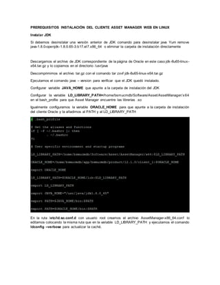PREREQUISITOS INSTALACIÓN DEL CLIENTE ASSET MANAGER WEB EN LINUX
Instalar JDK
Si debemos desinstalar una versión anterior de JDK comando para desinstalar java Yum remove
java-1.8.0-openjdk-1.8.0.65-3.b17.el7.x86_64 o eliminar la carpeta de instalación directamente
Descargamos el archivo de JDK correspondiente de la página de Oracle en este caso jdk-8u65-linux-
x64.tar.gz y lo copiamos en el directorio /usr/java
Descomprimimos el archivo tar.gz con el comando tar zxvf jdk-8u65-linux-x64.tar.gz
Ejecutamos el comando java – version para verificar que el JDK quedó instalado.
Configurar variable JAVA_HOME que apunte a la carpeta de instalación del JDK
Configurar la variable LD_LIBRARY_PATH=/home/bsmucmdb/Software/Asset/AssetManager/x64
en el bash_profile para que Asset Manager encuentre las librerías .so
Igualmente configuramos la variable ORACLE_HOME para que apunte a la carpeta de instalación
del cliente Oracle y la añadimos al PATH y al LD_LIBRARY_PATH
En la ruta /etc/ld.so.conf.d con usuario root creamos el archivo AssetManager-x86_64.conf lo
editamos colocando la misma ruta que en la variable LD_LIBRARY_PATH y ejecutamos el comando
ldconfig --verbose para actualizar la caché.
 