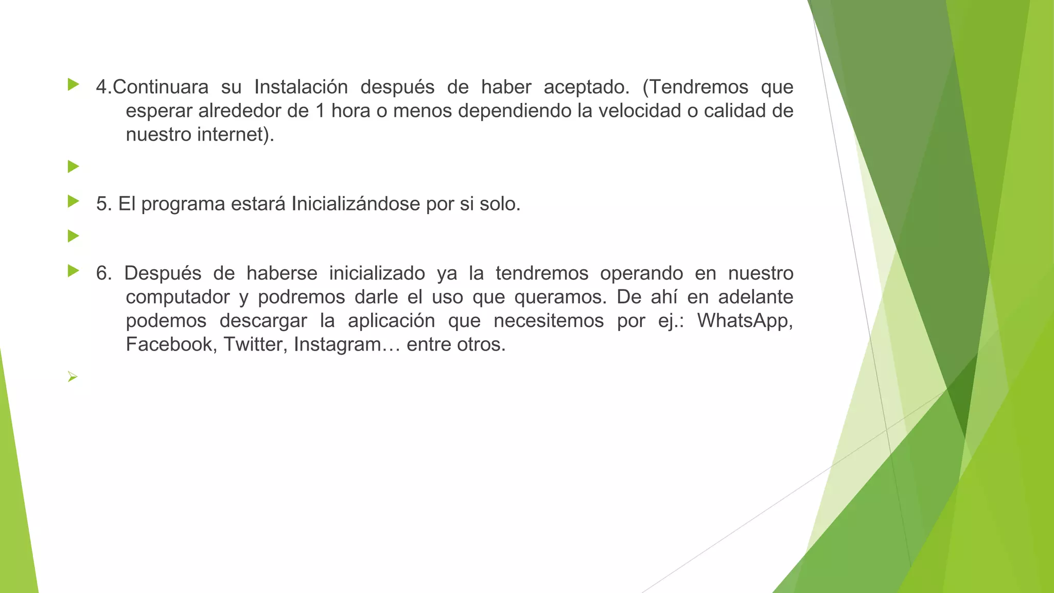  4.Continuara su Instalación después de haber aceptado. (Tendremos que 
esperar alrededor de 1 hora o menos dependiendo la velocidad o calidad de 
nuestro internet). 
 
 5. El programa estará Inicializándose por si solo. 
 
 6. Después de haberse inicializado ya la tendremos operando en nuestro 
computador y podremos darle el uso que queramos. De ahí en adelante 
podemos descargar la aplicación que necesitemos por ej.: WhatsApp, 
Facebook, Twitter, Instagram… entre otros. 
Ø 
 