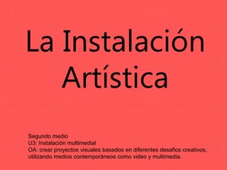 La Instalación
Artística
Segundo medio
U3: Instalación multimedial
OA: crear proyectos visuales basados en diferentes desafios creativos,
utilizando medios contemporáneos como video y multimedia.
 
