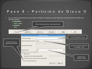 Se va a crear 6 particiones por lo que vamos a instalar un servidor de correo electrónico, las particiones se crearán de la siguiente manera: 3 PRIMARIAS /boot, /, swap 1 LOGICAS /home Clic en nuevo para crear nuevas particiones Punto Montaje Ej: /home Tipo de Formato de Archivos. Por defecto : ext3 Tamaño de la Partición en MB Forzar para que la partición sea primaria 
