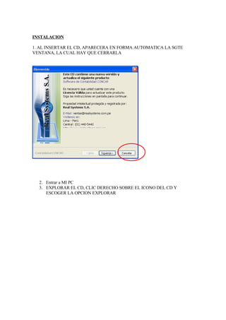 INSTALACION

1. AL INSERTAR EL CD, APARECERA EN FORMA AUTOMATICA LA SGTE
VENTANA, LA CUAL HAY QUE CERRARLA




  2. Entrar a MI PC
  3. EXPLORAR EL CD, CLIC DERECHO SOBRE EL ICONO DEL CD Y
     ESCOGER LA OPCION EXPLORAR
 