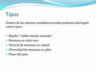 Tipos
Dentro de las antenas omnidireccionales podemos distinguir
varios tipos:
 Bipolar "rubber ducky estándar“
 Montura en cielo raso
 Vertical de montura en mástil
 Diversidad de montura en pilar
 Plano del piso
 