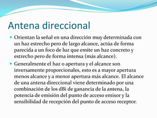 Antena direccional
 Orientan la señal en una dirección muy determinada con
un haz estrecho pero de largo alcance, actúa de forma
parecida a un foco de luz que emite un haz concreto y
estrecho pero de forma intensa (más alcance).
 Generalmente el haz o apertura y el alcance son
inversamente proporcionales, esto es a mayor apertura
menos alcance y a menor apertura más alcance. El alcance
de una antena direccional viene determinado por una
combinación de los dBi de ganancia de la antena, la
potencia de emisión del punto de acceso emisor y la
sensibilidad de recepción del punto de acceso receptor.
 