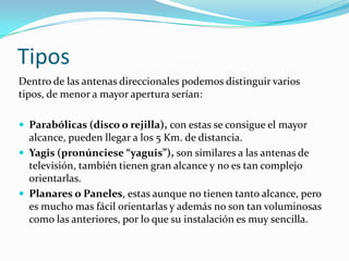 Tipos
Dentro de las antenas direccionales podemos distinguir varios
tipos, de menor a mayor apertura serían:
 Parabólicas (disco o rejilla), con estas se consigue el mayor
alcance, pueden llegar a los 5 Km. de distancia.
 Yagis (pronúnciese “yaguis”), son similares a las antenas de
televisión, también tienen gran alcance y no es tan complejo
orientarlas.
 Planares o Paneles, estas aunque no tienen tanto alcance, pero
es mucho mas fácil orientarlas y además no son tan voluminosas
como las anteriores, por lo que su instalación es muy sencilla.
 