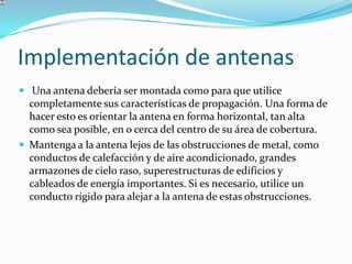 Implementación de antenas
 Una antena debería ser montada como para que utilice
completamente sus características de propagación. Una forma de
hacer esto es orientar la antena en forma horizontal, tan alta
como sea posible, en o cerca del centro de su área de cobertura.
 Mantenga a la antena lejos de las obstrucciones de metal, como
conductos de calefacción y de aire acondicionado, grandes
armazones de cielo raso, superestructuras de edificios y
cableados de energía importantes. Si es necesario, utilice un
conducto rígido para alejar a la antena de estas obstrucciones.
 