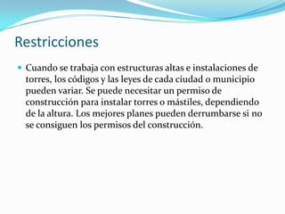 Restricciones
 Cuando se trabaja con estructuras altas e instalaciones de
torres, los códigos y las leyes de cada ciudad o municipio
pueden variar. Se puede necesitar un permiso de
construcción para instalar torres o mástiles, dependiendo
de la altura. Los mejores planes pueden derrumbarse si no
se consiguen los permisos del construcción.
 