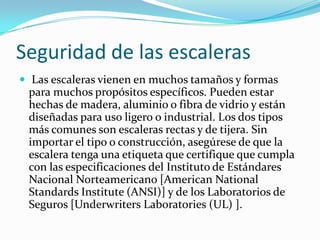 Seguridad de las escaleras
 Las escaleras vienen en muchos tamaños y formas
para muchos propósitos específicos. Pueden estar
hechas de madera, aluminio o fibra de vidrio y están
diseñadas para uso ligero o industrial. Los dos tipos
más comunes son escaleras rectas y de tijera. Sin
importar el tipo o construcción, asegúrese de que la
escalera tenga una etiqueta que certifique que cumpla
con las especificaciones del Instituto de Estándares
Nacional Norteamericano [American National
Standards Institute (ANSI)] y de los Laboratorios de
Seguros [Underwriters Laboratories (UL) ].
 