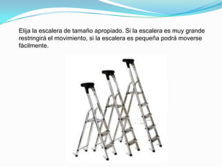 Elija la escalera de tamaño apropiado. Si la escalera es muy grande
restringirá el movimiento, si la escalera es pequeña podrá moverse
fácilmente.
 