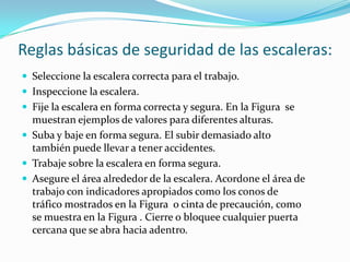 Reglas básicas de seguridad de las escaleras:
 Seleccione la escalera correcta para el trabajo.
 Inspeccione la escalera.
 Fije la escalera en forma correcta y segura. En la Figura se
muestran ejemplos de valores para diferentes alturas.
 Suba y baje en forma segura. El subir demasiado alto
también puede llevar a tener accidentes.
 Trabaje sobre la escalera en forma segura.
 Asegure el área alrededor de la escalera. Acordone el área de
trabajo con indicadores apropiados como los conos de
tráfico mostrados en la Figura o cinta de precaución, como
se muestra en la Figura . Cierre o bloquee cualquier puerta
cercana que se abra hacia adentro.
 