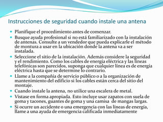 Instrucciones de seguridad cuando instale una antena
 Planifique el procedimiento antes de comenzar.
 Busque ayuda profesional si no está familiarizado con la instalación
de antenas. Consulte a un vendedor que pueda explicarle el método
de montura a usar en la ubicación donde la antena va a ser
instalada.
 Seleccione el sitio de la instalación. Además considere la seguridad
y el rendimiento. Como los cables de energía eléctrica y las líneas
telefónicas son parecidos, suponga que cualquier línea es de energía
eléctrica hasta que se determine lo contrario.
 Llame a la compañía de servicio público o a la organización de
mantenimiento del edificio si los cables están cerca del sitio del
montaje.
 Cuando instale la antena, no utilice una escalera de metal.
 Vístase en forma apropiada. Esto incluye usar zapatos con suela de
goma y tacones, guantes de goma y una camisa de mangas largas.
 Si ocurre un accidente o una emergencia con las líneas de energía,
llame a una ayuda de emergencia calificada inmediatamente
 
