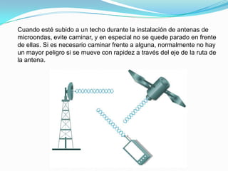 Cuando esté subido a un techo durante la instalación de antenas de
microondas, evite caminar, y en especial no se quede parado en frente
de ellas. Si es necesario caminar frente a alguna, normalmente no hay
un mayor peligro si se mueve con rapidez a través del eje de la ruta de
la antena.
 