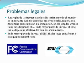 Problemas legales
 Las reglas de las frecuencias de radio varían en todo el mundo.
Es importante cumplir con todas las leyes locales, regionales y
nacionales que se aplican a la instalación. En los Estados Unidos
tiene jurisdicción la FCC. En la mayor parte de Europa, el ETSI
fija las leyes que afectan a los equipos inalámbricos.
 En la mayor parte de Europa, el ETSI fija las leyes que afectan a
los equipos inalámbricos.
 