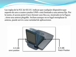 Las reglas de la FCC de EE.UU. indican que cualquier dispositivo que
soporte de uno a cuatro canales UNII-1 está limitado a una antena fija. Por
lo tanto, el access point Cisco Aironet 1200 802.11a, mostrado en la Figura
, tiene una antena plegable. Incluso aunque no es legal reemplazar la
antena, puede servir a una variedad de aplicaciones.
 