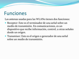 Funciones
Las antenas usadas para las WLANs tienen dos funciones:
 Receptor: Este es el terminador de una señal sobre un
medio de transmisión. En comunicaciones, es un
dispositivo que recibe información, control, u otras señales
desde un origen.
 Transmisor: Este es el origen o generador de una señal
sobre un medio de transmisión.
 