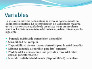 Variables
La distancia máxima de la antena se expresa normalmente en
kilómetros o metros. La determinación de la distancia máxima
entre las antenas a cada lado de un enlace no es un problema
sencillo. La distancia máxima del enlace está determinada por lo
siguiente:
 Potencia máxima de transmisión disponible
 Sensibilidad del receptor
 Disponibilidad de una ruta no obstruida para la señal de radio
 Máxima ganancia disponible, para la(s) antena(s)
 Pérdidas del sistema (como una pérdida a través del cable
coaxial, conectores, etc.)
 Nivel de confiabilidad deseada (disponibilidad) del enlace
 