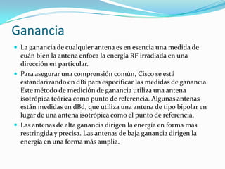 Ganancia
 La ganancia de cualquier antena es en esencia una medida de
cuán bien la antena enfoca la energía RF irradiada en una
dirección en particular.
 Para asegurar una comprensión común, Cisco se está
estandarizando en dBi para especificar las medidas de ganancia.
Este método de medición de ganancia utiliza una antena
isotrópica teórica como punto de referencia. Algunas antenas
están medidas en dBd, que utiliza una antena de tipo bipolar en
lugar de una antena isotrópica como el punto de referencia.
 Las antenas de alta ganancia dirigen la energía en forma más
restringida y precisa. Las antenas de baja ganancia dirigen la
energía en una forma más amplia.
 