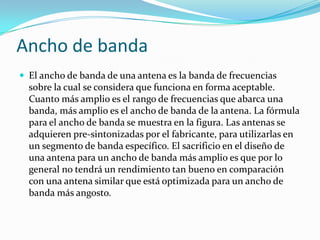 Ancho de banda
 El ancho de banda de una antena es la banda de frecuencias
sobre la cual se considera que funciona en forma aceptable.
Cuanto más amplio es el rango de frecuencias que abarca una
banda, más amplio es el ancho de banda de la antena. La fórmula
para el ancho de banda se muestra en la figura. Las antenas se
adquieren pre-sintonizadas por el fabricante, para utilizarlas en
un segmento de banda específico. El sacrificio en el diseño de
una antena para un ancho de banda más amplio es que por lo
general no tendrá un rendimiento tan bueno en comparación
con una antena similar que está optimizada para un ancho de
banda más angosto.
 