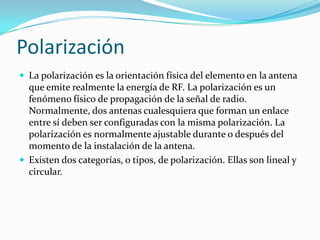 Polarización
 La polarización es la orientación física del elemento en la antena
que emite realmente la energía de RF. La polarización es un
fenómeno físico de propagación de la señal de radio.
Normalmente, dos antenas cualesquiera que forman un enlace
entre sí deben ser configuradas con la misma polarización. La
polarización es normalmente ajustable durante o después del
momento de la instalación de la antena.
 Existen dos categorías, o tipos, de polarización. Ellas son lineal y
circular.
 