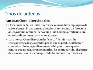 Tipos de antenas
Antenas Omnidireccionales
 Orientan la señal en todas direcciones con un haz amplio pero de
corto alcance. Si una antena direccional sería como un foco, una
antena omnidireccional sería como una bombilla emitiendo luz
en todas direcciones con menor alcance.
 Las antenas Omnidireccionales “envían” la información
teóricamente a los 360 grados por lo que es posible establecer
comunicación independientemente del punto en el que se
esté, ya que no requieren orientarlas. En contrapartida, el alcance
de estas antenas es menor que el de las antenas direccionales.
 