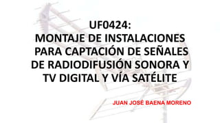 UF0424:
MONTAJE DE INSTALACIONES
PARA CAPTACIÓN DE SEÑALES
DE RADIODIFUSIÓN SONORA Y
TV DIGITAL Y VÍA SATÉLITE
JUAN JOSÉ BAENA MORENO
 