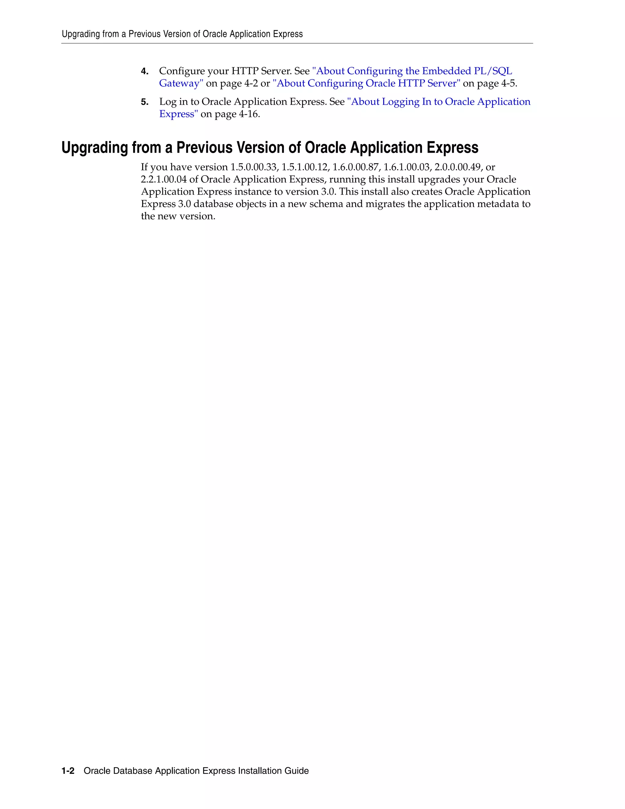 Upgrading from a Previous Version of Oracle Application Express 
4. Configure your HTTP Server. See "About Configuring the Embedded PL/SQL 
Gateway" on page 4-2 or "About Configuring Oracle HTTP Server" on page 4-5. 
5. Log in to Oracle Application Express. See "About Logging In to Oracle Application 
Express" on page 4-16. 
Upgrading from a Previous Version of Oracle Application Express 
If you have version 1.5.0.00.33, 1.5.1.00.12, 1.6.0.00.87, 1.6.1.00.03, 2.0.0.00.49, or 
2.2.1.00.04 of Oracle Application Express, running this install upgrades your Oracle 
Application Express instance to version 3.0. This install also creates Oracle Application 
Express 3.0 database objects in a new schema and migrates the application metadata to 
the new version. 
1-2 Oracle Database Application Express Installation Guide 
 