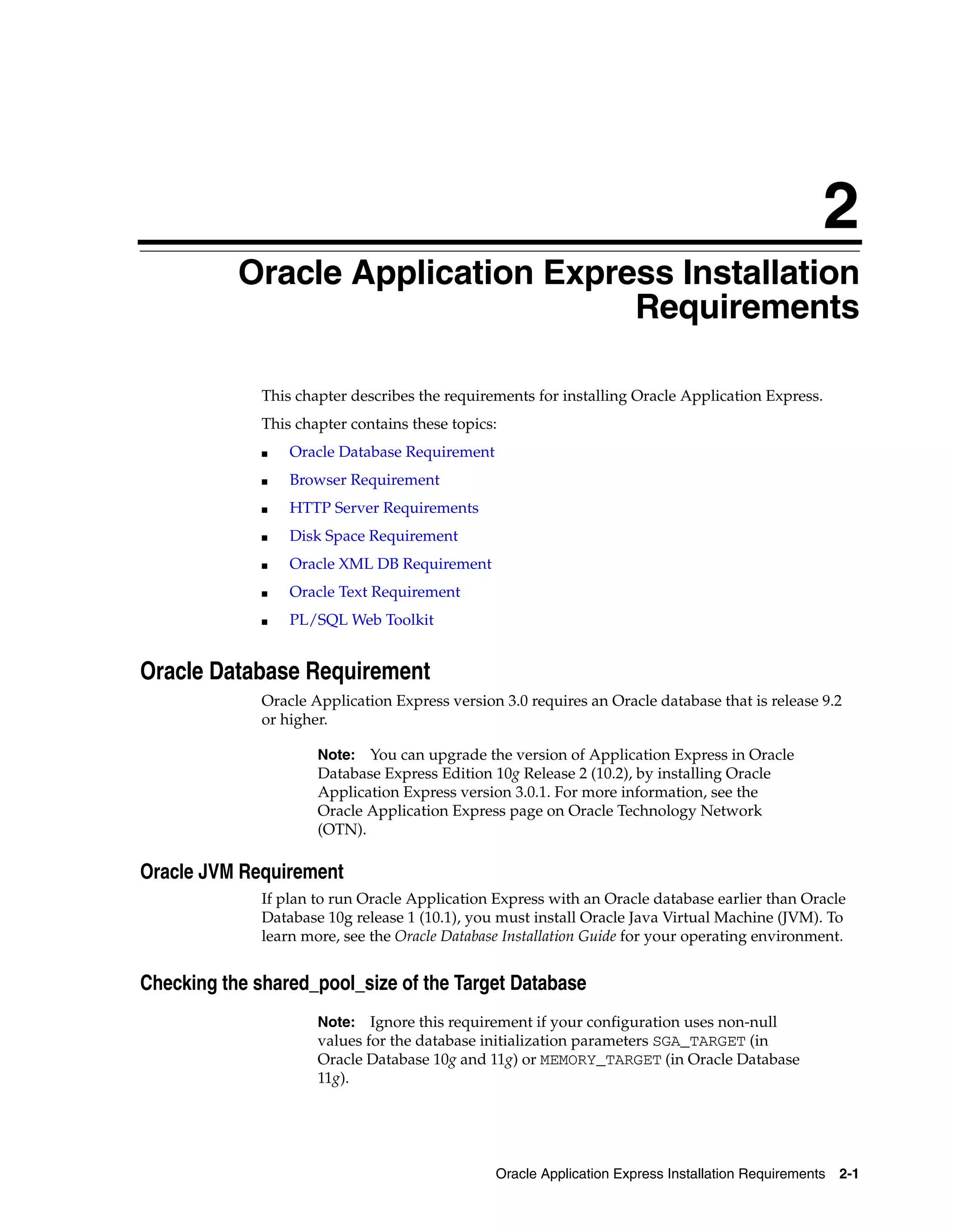 2 
Oracle Application Express Installation 
Requirements 
This chapter describes the requirements for installing Oracle Application Express. 
This chapter contains these topics: 
Note: You can upgrade the version of Application Express in Oracle 
Database Express Edition 10g Release 2 (10.2), by installing Oracle 
Application Express version 3.0.1. For more information, see the 
Oracle Application Express page on Oracle Technology Network 
(OTN). 
Oracle Application Express Installation Requirements 2-1 
■ Oracle Database Requirement 
■ Browser Requirement 
■ HTTP Server Requirements 
■ Disk Space Requirement 
■ Oracle XML DB Requirement 
■ Oracle Text Requirement 
■ PL/SQL Web Toolkit 
Oracle Database Requirement 
Oracle Application Express version 3.0 requires an Oracle database that is release 9.2 
or higher. 
Oracle JVM Requirement 
If plan to run Oracle Application Express with an Oracle database earlier than Oracle 
Database 10g release 1 (10.1), you must install Oracle Java Virtual Machine (JVM). To 
learn more, see the Oracle Database Installation Guide for your operating environment. 
Checking the shared_pool_size of the Target Database 
Note: Ignore this requirement if your configuration uses non-null 
values for the database initialization parameters SGA_TARGET (in 
Oracle Database 10g and 11g) or MEMORY_TARGET (in Oracle Database 
11g). 
 