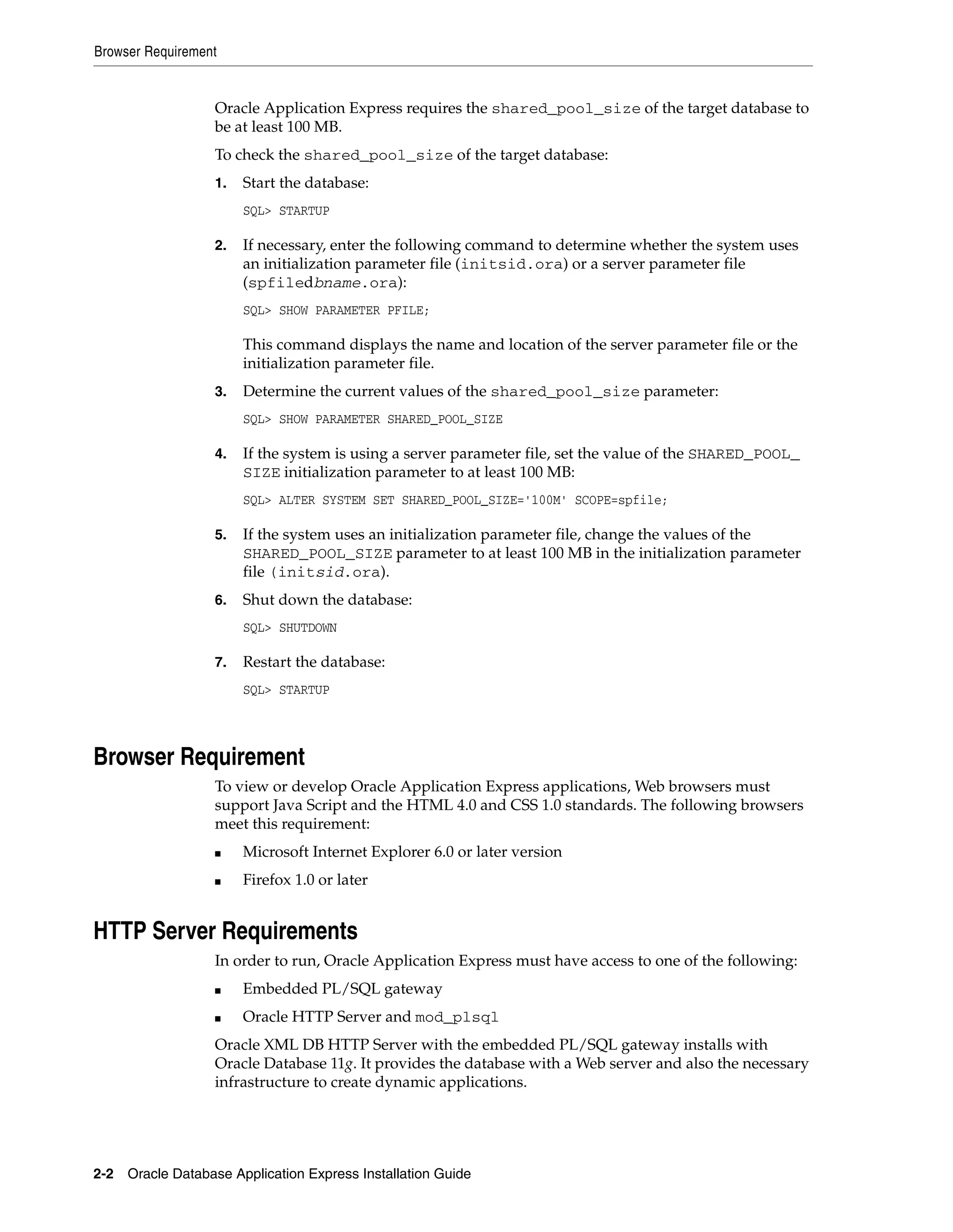 Browser Requirement 
Oracle Application Express requires the shared_pool_size of the target database to 
be at least 100 MB. 
To check the shared_pool_size of the target database: 
1. Start the database: 
SQL> STARTUP 
2. If necessary, enter the following command to determine whether the system uses 
an initialization parameter file (initsid.ora) or a server parameter file 
(spfiledbname.ora): 
SQL> SHOW PARAMETER PFILE; 
This command displays the name and location of the server parameter file or the 
initialization parameter file. 
3. Determine the current values of the shared_pool_size parameter: 
SQL> SHOW PARAMETER SHARED_POOL_SIZE 
4. If the system is using a server parameter file, set the value of the SHARED_POOL_ 
SIZE initialization parameter to at least 100 MB: 
SQL> ALTER SYSTEM SET SHARED_POOL_SIZE='100M' SCOPE=spfile; 
5. If the system uses an initialization parameter file, change the values of the 
SHARED_POOL_SIZE parameter to at least 100 MB in the initialization parameter 
file (initsid.ora). 
6. Shut down the database: 
SQL> SHUTDOWN 
7. Restart the database: 
SQL> STARTUP 
Browser Requirement 
To view or develop Oracle Application Express applications, Web browsers must 
support Java Script and the HTML 4.0 and CSS 1.0 standards. The following browsers 
meet this requirement: 
■ Microsoft Internet Explorer 6.0 or later version 
■ Firefox 1.0 or later 
HTTP Server Requirements 
In order to run, Oracle Application Express must have access to one of the following: 
■ Embedded PL/SQL gateway 
■ Oracle HTTP Server and mod_plsql 
Oracle XML DB HTTP Server with the embedded PL/SQL gateway installs with 
Oracle Database 11g. It provides the database with a Web server and also the necessary 
infrastructure to create dynamic applications. 
2-2 Oracle Database Application Express Installation Guide 
 