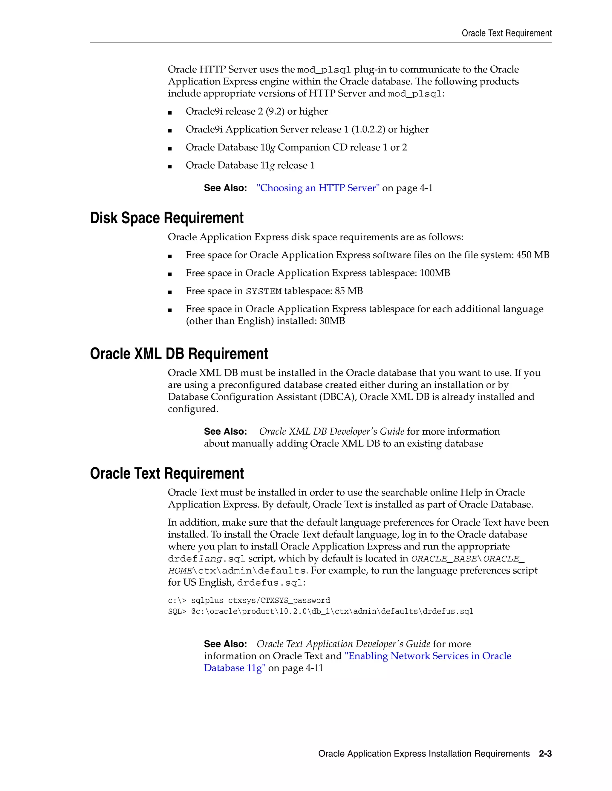 Oracle Text Requirement 
Oracle HTTP Server uses the mod_plsql plug-in to communicate to the Oracle 
Application Express engine within the Oracle database. The following products 
include appropriate versions of HTTP Server and mod_plsql: 
■ Oracle9i release 2 (9.2) or higher 
■ Oracle9i Application Server release 1 (1.0.2.2) or higher 
■ Oracle Database 10g Companion CD release 1 or 2 
See Also: "Choosing an HTTP Server" on page 4-1 
See Also: Oracle XML DB Developer's Guide for more information 
about manually adding Oracle XML DB to an existing database 
Oracle Application Express Installation Requirements 2-3 
■ Oracle Database 11g release 1 
Disk Space Requirement 
Oracle Application Express disk space requirements are as follows: 
■ Free space for Oracle Application Express software files on the file system: 450 MB 
■ Free space in Oracle Application Express tablespace: 100MB 
■ Free space in SYSTEM tablespace: 85 MB 
■ Free space in Oracle Application Express tablespace for each additional language 
(other than English) installed: 30MB 
Oracle XML DB Requirement 
Oracle XML DB must be installed in the Oracle database that you want to use. If you 
are using a preconfigured database created either during an installation or by 
Database Configuration Assistant (DBCA), Oracle XML DB is already installed and 
configured. 
Oracle Text Requirement 
Oracle Text must be installed in order to use the searchable online Help in Oracle 
Application Express. By default, Oracle Text is installed as part of Oracle Database. 
In addition, make sure that the default language preferences for Oracle Text have been 
installed. To install the Oracle Text default language, log in to the Oracle database 
where you plan to install Oracle Application Express and run the appropriate 
drdeflang.sql script, which by default is located in ORACLE_BASEORACLE_ 
HOMEctxadmindefaults. For example, to run the language preferences script 
for US English, drdefus.sql: 
c:> sqlplus ctxsys/CTXSYS_password 
SQL> @c:oracleproduct10.2.0db_1ctxadmindefaultsdrdefus.sql 
See Also: Oracle Text Application Developer's Guide for more 
information on Oracle Text and "Enabling Network Services in Oracle 
Database 11g" on page 4-11 
 