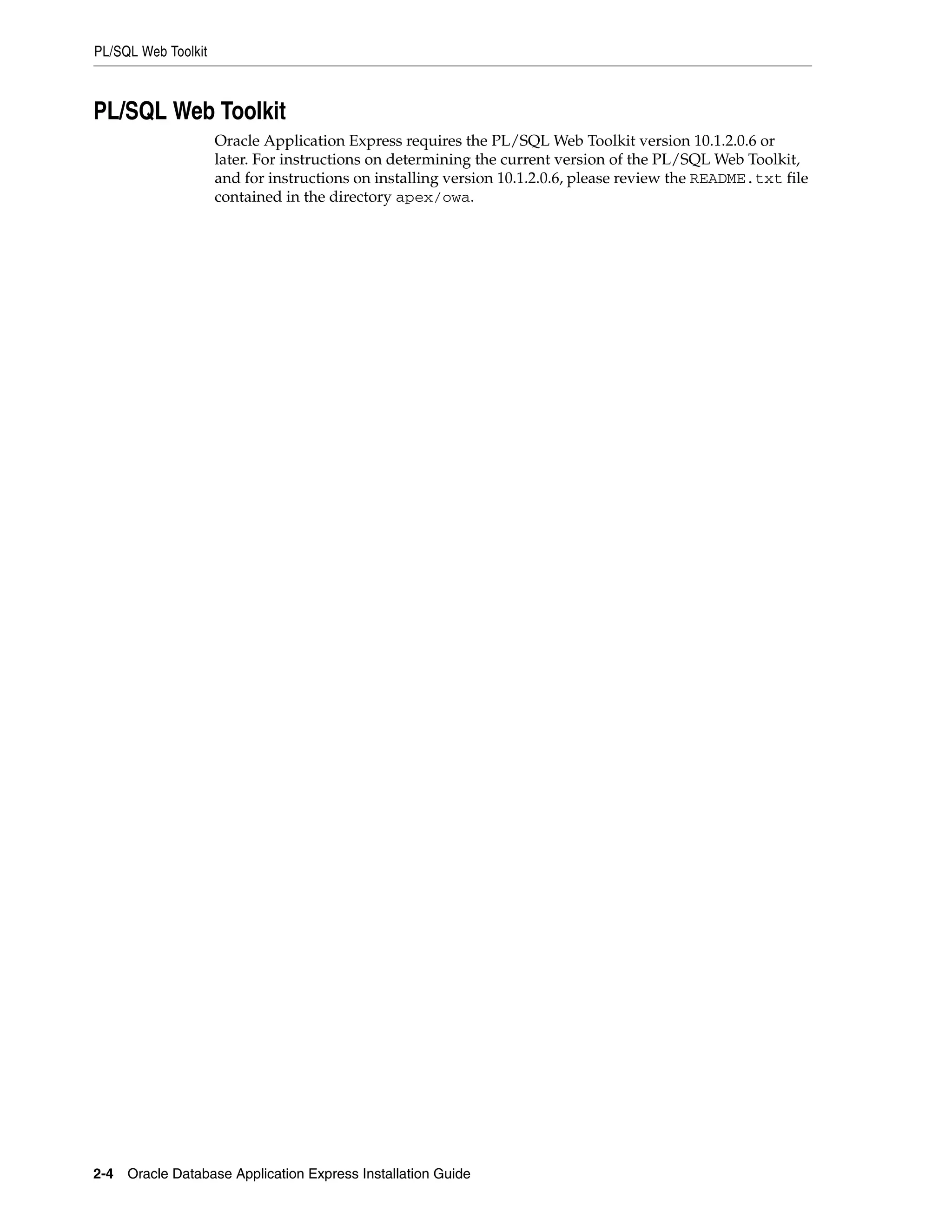 PL/SQL Web Toolkit 
PL/SQL Web Toolkit 
Oracle Application Express requires the PL/SQL Web Toolkit version 10.1.2.0.6 or 
later. For instructions on determining the current version of the PL/SQL Web Toolkit, 
and for instructions on installing version 10.1.2.0.6, please review the README.txt file 
contained in the directory apex/owa. 
2-4 Oracle Database Application Express Installation Guide 
 