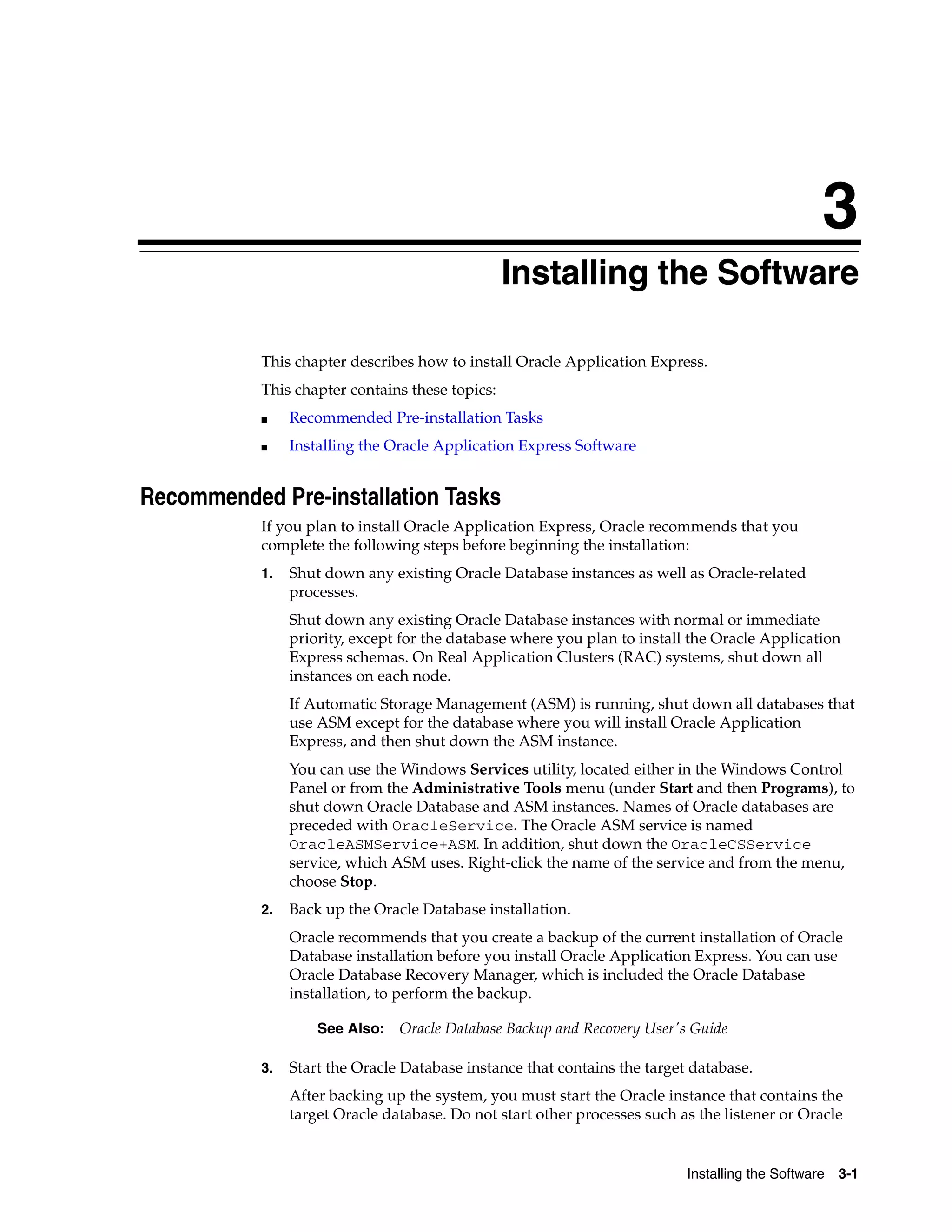 3 
Installing the Software 
This chapter describes how to install Oracle Application Express. 
This chapter contains these topics: 
See Also: Oracle Database Backup and Recovery User's Guide 
Installing the Software 3-1 
■ Recommended Pre-installation Tasks 
■ Installing the Oracle Application Express Software 
Recommended Pre-installation Tasks 
If you plan to install Oracle Application Express, Oracle recommends that you 
complete the following steps before beginning the installation: 
1. Shut down any existing Oracle Database instances as well as Oracle-related 
processes. 
Shut down any existing Oracle Database instances with normal or immediate 
priority, except for the database where you plan to install the Oracle Application 
Express schemas. On Real Application Clusters (RAC) systems, shut down all 
instances on each node. 
If Automatic Storage Management (ASM) is running, shut down all databases that 
use ASM except for the database where you will install Oracle Application 
Express, and then shut down the ASM instance. 
You can use the Windows Services utility, located either in the Windows Control 
Panel or from the Administrative Tools menu (under Start and then Programs), to 
shut down Oracle Database and ASM instances. Names of Oracle databases are 
preceded with OracleService. The Oracle ASM service is named 
OracleASMService+ASM. In addition, shut down the OracleCSService 
service, which ASM uses. Right-click the name of the service and from the menu, 
choose Stop. 
2. Back up the Oracle Database installation. 
Oracle recommends that you create a backup of the current installation of Oracle 
Database installation before you install Oracle Application Express. You can use 
Oracle Database Recovery Manager, which is included the Oracle Database 
installation, to perform the backup. 
3. Start the Oracle Database instance that contains the target database. 
After backing up the system, you must start the Oracle instance that contains the 
target Oracle database. Do not start other processes such as the listener or Oracle 
 
