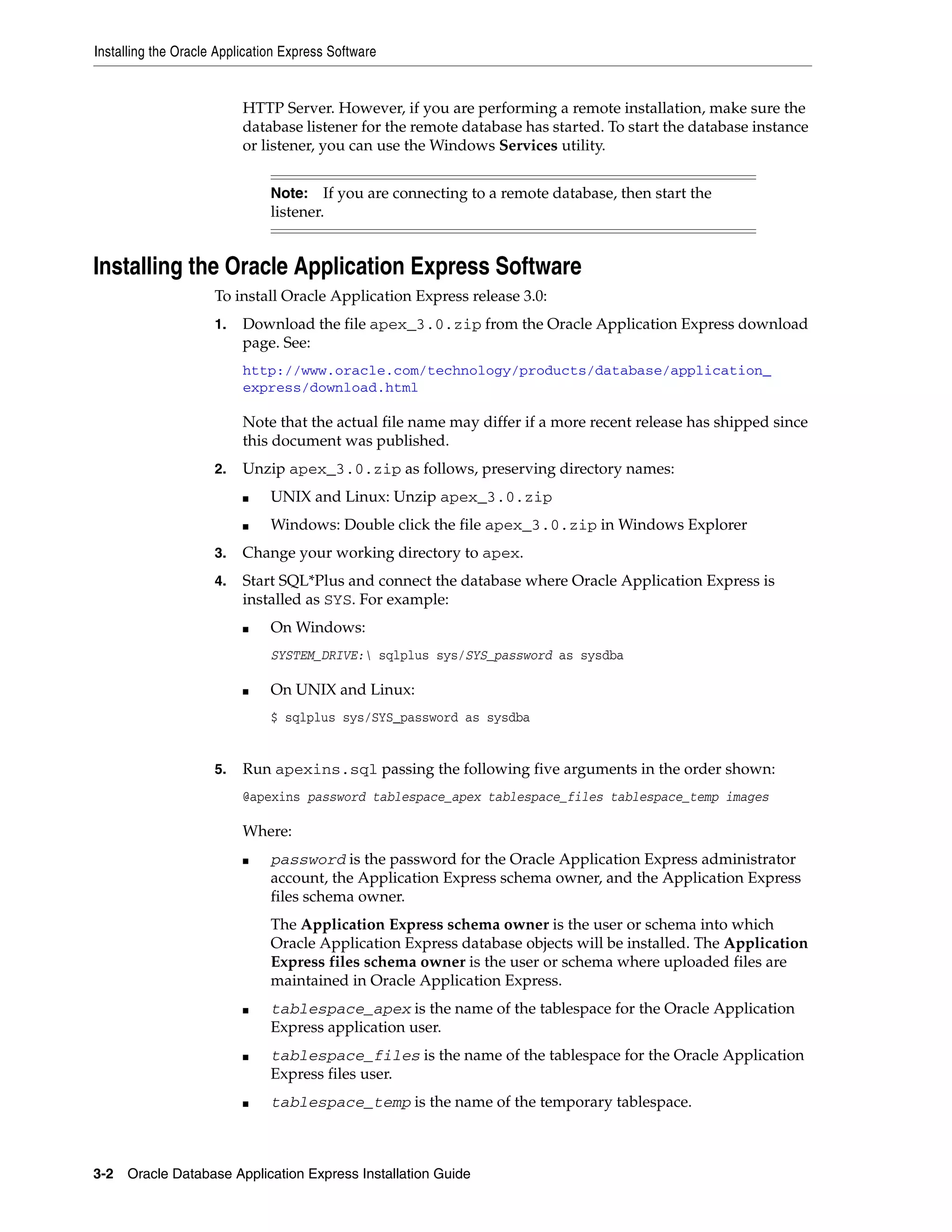 Installing the Oracle Application Express Software 
HTTP Server. However, if you are performing a remote installation, make sure the 
database listener for the remote database has started. To start the database instance 
or listener, you can use the Windows Services utility. 
Note: If you are connecting to a remote database, then start the 
listener. 
Installing the Oracle Application Express Software 
To install Oracle Application Express release 3.0: 
1. Download the file apex_3.0.zip from the Oracle Application Express download 
page. See: 
http://www.oracle.com/technology/products/database/application_ 
express/download.html 
Note that the actual file name may differ if a more recent release has shipped since 
this document was published. 
2. Unzip apex_3.0.zip as follows, preserving directory names: 
■ UNIX and Linux: Unzip apex_3.0.zip 
■ Windows: Double click the file apex_3.0.zip in Windows Explorer 
3. Change your working directory to apex. 
4. Start SQL*Plus and connect the database where Oracle Application Express is 
installed as SYS. For example: 
■ On Windows: 
SYSTEM_DRIVE: sqlplus sys/SYS_password as sysdba 
■ On UNIX and Linux: 
$ sqlplus sys/SYS_password as sysdba 
5. Run apexins.sql passing the following five arguments in the order shown: 
@apexins password tablespace_apex tablespace_files tablespace_temp images 
Where: 
■ password is the password for the Oracle Application Express administrator 
account, the Application Express schema owner, and the Application Express 
files schema owner. 
The Application Express schema owner is the user or schema into which 
Oracle Application Express database objects will be installed. The Application 
Express files schema owner is the user or schema where uploaded files are 
maintained in Oracle Application Express. 
■ tablespace_apex is the name of the tablespace for the Oracle Application 
Express application user. 
■ tablespace_files is the name of the tablespace for the Oracle Application 
Express files user. 
■ tablespace_temp is the name of the temporary tablespace. 
3-2 Oracle Database Application Express Installation Guide 
 