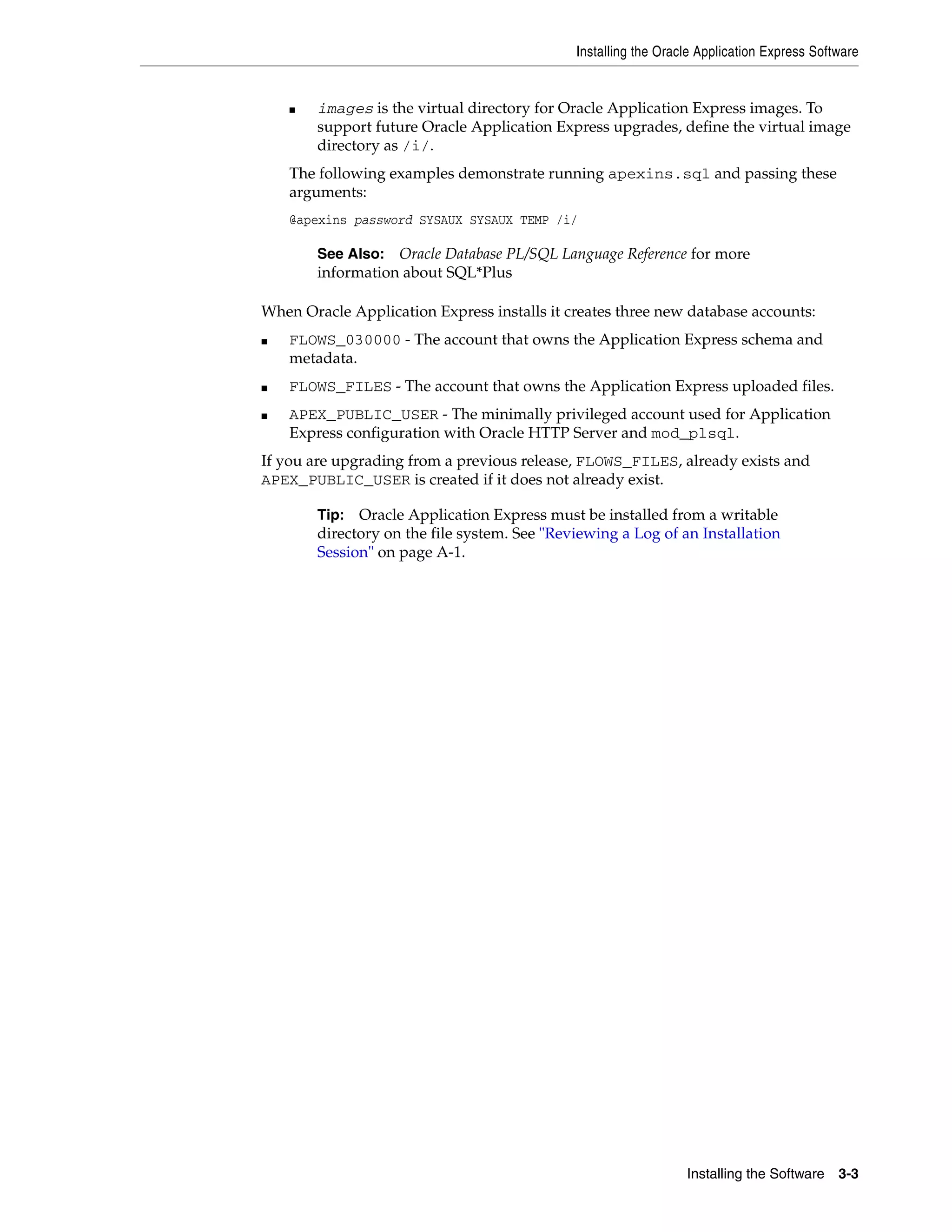 Installing the Oracle Application Express Software 
■ images is the virtual directory for Oracle Application Express images. To 
support future Oracle Application Express upgrades, define the virtual image 
directory as /i/. 
The following examples demonstrate running apexins.sql and passing these 
arguments: 
@apexins password SYSAUX SYSAUX TEMP /i/ 
See Also: Oracle Database PL/SQL Language Reference for more 
information about SQL*Plus 
When Oracle Application Express installs it creates three new database accounts: 
■ FLOWS_030000 - The account that owns the Application Express schema and 
Installing the Software 3-3 
metadata. 
■ FLOWS_FILES - The account that owns the Application Express uploaded files. 
■ APEX_PUBLIC_USER - The minimally privileged account used for Application 
Express configuration with Oracle HTTP Server and mod_plsql. 
If you are upgrading from a previous release, FLOWS_FILES, already exists and 
APEX_PUBLIC_USER is created if it does not already exist. 
Tip: Oracle Application Express must be installed from a writable 
directory on the file system. See "Reviewing a Log of an Installation 
Session" on page A-1. 
 