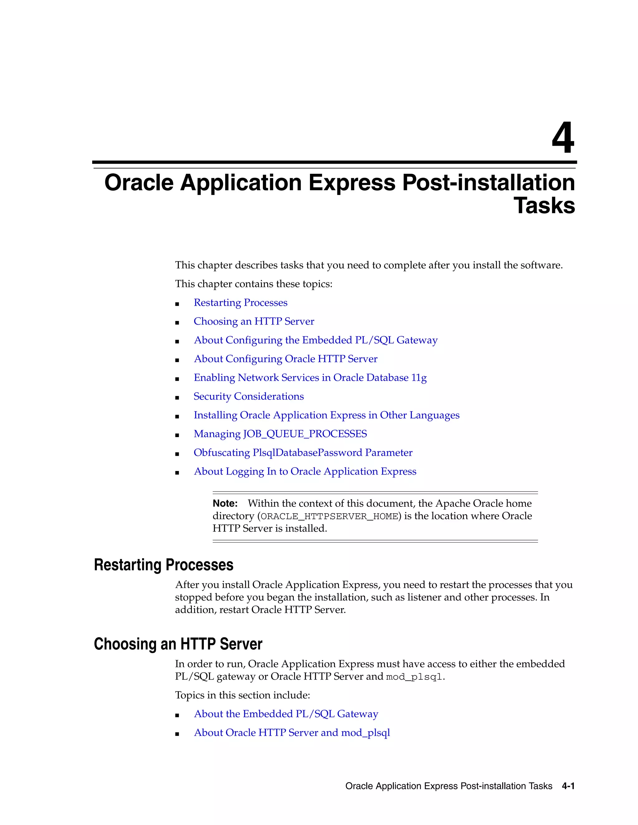 4 
Oracle Application Express Post-installation 
Tasks 
This chapter describes tasks that you need to complete after you install the software. 
This chapter contains these topics: 
Note: Within the context of this document, the Apache Oracle home 
directory (ORACLE_HTTPSERVER_HOME) is the location where Oracle 
HTTP Server is installed. 
Oracle Application Express Post-installation Tasks 4-1 
■ Restarting Processes 
■ Choosing an HTTP Server 
■ About Configuring the Embedded PL/SQL Gateway 
■ About Configuring Oracle HTTP Server 
■ Enabling Network Services in Oracle Database 11g 
■ Security Considerations 
■ Installing Oracle Application Express in Other Languages 
■ Managing JOB_QUEUE_PROCESSES 
■ Obfuscating PlsqlDatabasePassword Parameter 
■ About Logging In to Oracle Application Express 
Restarting Processes 
After you install Oracle Application Express, you need to restart the processes that you 
stopped before you began the installation, such as listener and other processes. In 
addition, restart Oracle HTTP Server. 
Choosing an HTTP Server 
In order to run, Oracle Application Express must have access to either the embedded 
PL/SQL gateway or Oracle HTTP Server and mod_plsql. 
Topics in this section include: 
■ About the Embedded PL/SQL Gateway 
■ About Oracle HTTP Server and mod_plsql 
 