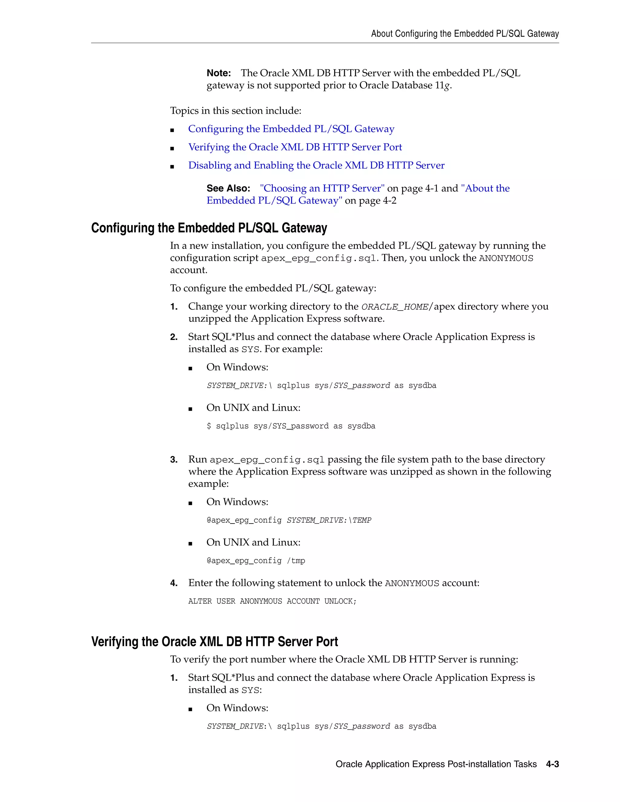 About Configuring the Embedded PL/SQL Gateway 
Note: The Oracle XML DB HTTP Server with the embedded PL/SQL 
gateway is not supported prior to Oracle Database 11g. 
See Also: "Choosing an HTTP Server" on page 4-1 and "About the 
Embedded PL/SQL Gateway" on page 4-2 
Oracle Application Express Post-installation Tasks 4-3 
Topics in this section include: 
■ Configuring the Embedded PL/SQL Gateway 
■ Verifying the Oracle XML DB HTTP Server Port 
■ Disabling and Enabling the Oracle XML DB HTTP Server 
Configuring the Embedded PL/SQL Gateway 
In a new installation, you configure the embedded PL/SQL gateway by running the 
configuration script apex_epg_config.sql. Then, you unlock the ANONYMOUS 
account. 
To configure the embedded PL/SQL gateway: 
1. Change your working directory to the ORACLE_HOME/apex directory where you 
unzipped the Application Express software. 
2. Start SQL*Plus and connect the database where Oracle Application Express is 
installed as SYS. For example: 
■ On Windows: 
SYSTEM_DRIVE: sqlplus sys/SYS_password as sysdba 
■ On UNIX and Linux: 
$ sqlplus sys/SYS_password as sysdba 
3. Run apex_epg_config.sql passing the file system path to the base directory 
where the Application Express software was unzipped as shown in the following 
example: 
■ On Windows: 
@apex_epg_config SYSTEM_DRIVE:TEMP 
■ On UNIX and Linux: 
@apex_epg_config /tmp 
4. Enter the following statement to unlock the ANONYMOUS account: 
ALTER USER ANONYMOUS ACCOUNT UNLOCK; 
Verifying the Oracle XML DB HTTP Server Port 
To verify the port number where the Oracle XML DB HTTP Server is running: 
1. Start SQL*Plus and connect the database where Oracle Application Express is 
installed as SYS: 
■ On Windows: 
SYSTEM_DRIVE: sqlplus sys/SYS_password as sysdba 
 