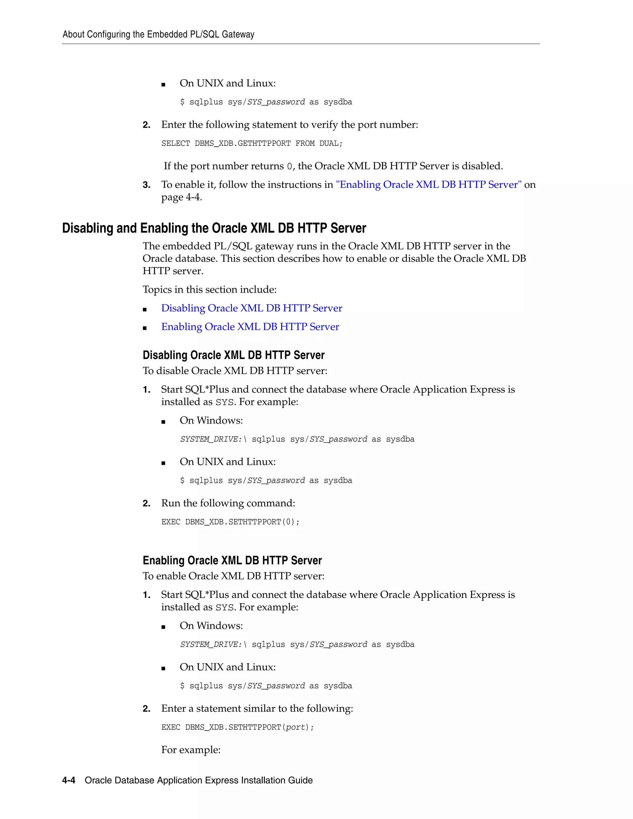 About Configuring the Embedded PL/SQL Gateway 
■ On UNIX and Linux: 
$ sqlplus sys/SYS_password as sysdba 
2. Enter the following statement to verify the port number: 
SELECT DBMS_XDB.GETHTTPPORT FROM DUAL; 
If the port number returns 0, the Oracle XML DB HTTP Server is disabled. 
3. To enable it, follow the instructions in "Enabling Oracle XML DB HTTP Server" on 
page 4-4. 
Disabling and Enabling the Oracle XML DB HTTP Server 
The embedded PL/SQL gateway runs in the Oracle XML DB HTTP server in the 
Oracle database. This section describes how to enable or disable the Oracle XML DB 
HTTP server. 
Topics in this section include: 
■ Disabling Oracle XML DB HTTP Server 
■ Enabling Oracle XML DB HTTP Server 
Disabling Oracle XML DB HTTP Server 
To disable Oracle XML DB HTTP server: 
1. Start SQL*Plus and connect the database where Oracle Application Express is 
installed as SYS. For example: 
■ On Windows: 
SYSTEM_DRIVE: sqlplus sys/SYS_password as sysdba 
■ On UNIX and Linux: 
$ sqlplus sys/SYS_password as sysdba 
2. Run the following command: 
EXEC DBMS_XDB.SETHTTPPORT(0); 
Enabling Oracle XML DB HTTP Server 
To enable Oracle XML DB HTTP server: 
1. Start SQL*Plus and connect the database where Oracle Application Express is 
installed as SYS. For example: 
■ On Windows: 
SYSTEM_DRIVE: sqlplus sys/SYS_password as sysdba 
■ On UNIX and Linux: 
$ sqlplus sys/SYS_password as sysdba 
2. Enter a statement similar to the following: 
EXEC DBMS_XDB.SETHTTPPORT(port); 
For example: 
4-4 Oracle Database Application Express Installation Guide 
 