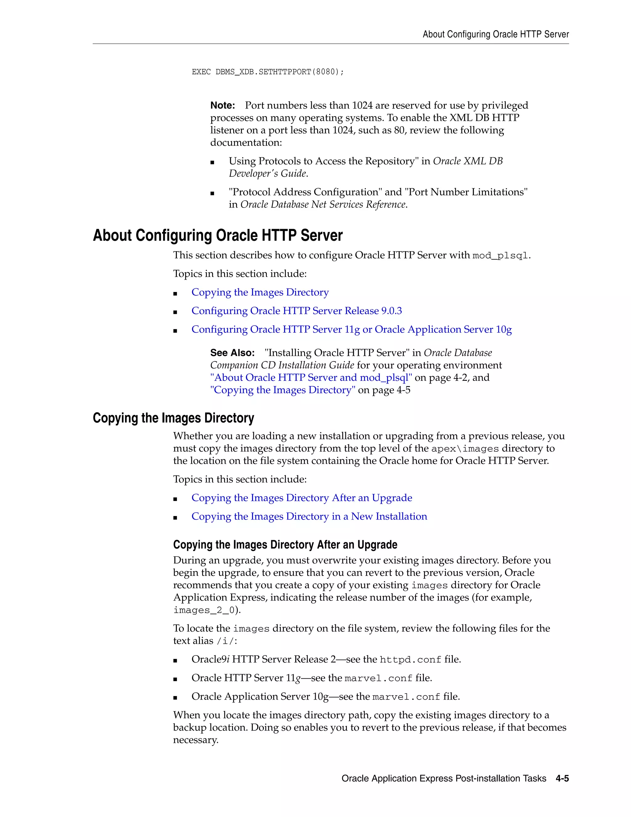 About Configuring Oracle HTTP Server 
EXEC DBMS_XDB.SETHTTPPORT(8080); 
Note: Port numbers less than 1024 are reserved for use by privileged 
processes on many operating systems. To enable the XML DB HTTP 
listener on a port less than 1024, such as 80, review the following 
documentation: 
■ Using Protocols to Access the Repository" in Oracle XML DB 
Developer's Guide. 
■ "Protocol Address Configuration" and "Port Number Limitations" 
in Oracle Database Net Services Reference. 
About Configuring Oracle HTTP Server 
This section describes how to configure Oracle HTTP Server with mod_plsql. 
Topics in this section include: 
See Also: "Installing Oracle HTTP Server" in Oracle Database 
Companion CD Installation Guide for your operating environment 
"About Oracle HTTP Server and mod_plsql" on page 4-2, and 
"Copying the Images Directory" on page 4-5 
Oracle Application Express Post-installation Tasks 4-5 
■ Copying the Images Directory 
■ Configuring Oracle HTTP Server Release 9.0.3 
■ Configuring Oracle HTTP Server 11g or Oracle Application Server 10g 
Copying the Images Directory 
Whether you are loading a new installation or upgrading from a previous release, you 
must copy the images directory from the top level of the apeximages directory to 
the location on the file system containing the Oracle home for Oracle HTTP Server. 
Topics in this section include: 
■ Copying the Images Directory After an Upgrade 
■ Copying the Images Directory in a New Installation 
Copying the Images Directory After an Upgrade 
During an upgrade, you must overwrite your existing images directory. Before you 
begin the upgrade, to ensure that you can revert to the previous version, Oracle 
recommends that you create a copy of your existing images directory for Oracle 
Application Express, indicating the release number of the images (for example, 
images_2_0). 
To locate the images directory on the file system, review the following files for the 
text alias /i/: 
■ Oracle9i HTTP Server Release 2—see the httpd.conf file. 
■ Oracle HTTP Server 11g—see the marvel.conf file. 
■ Oracle Application Server 10g—see the marvel.conf file. 
When you locate the images directory path, copy the existing images directory to a 
backup location. Doing so enables you to revert to the previous release, if that becomes 
necessary. 
 