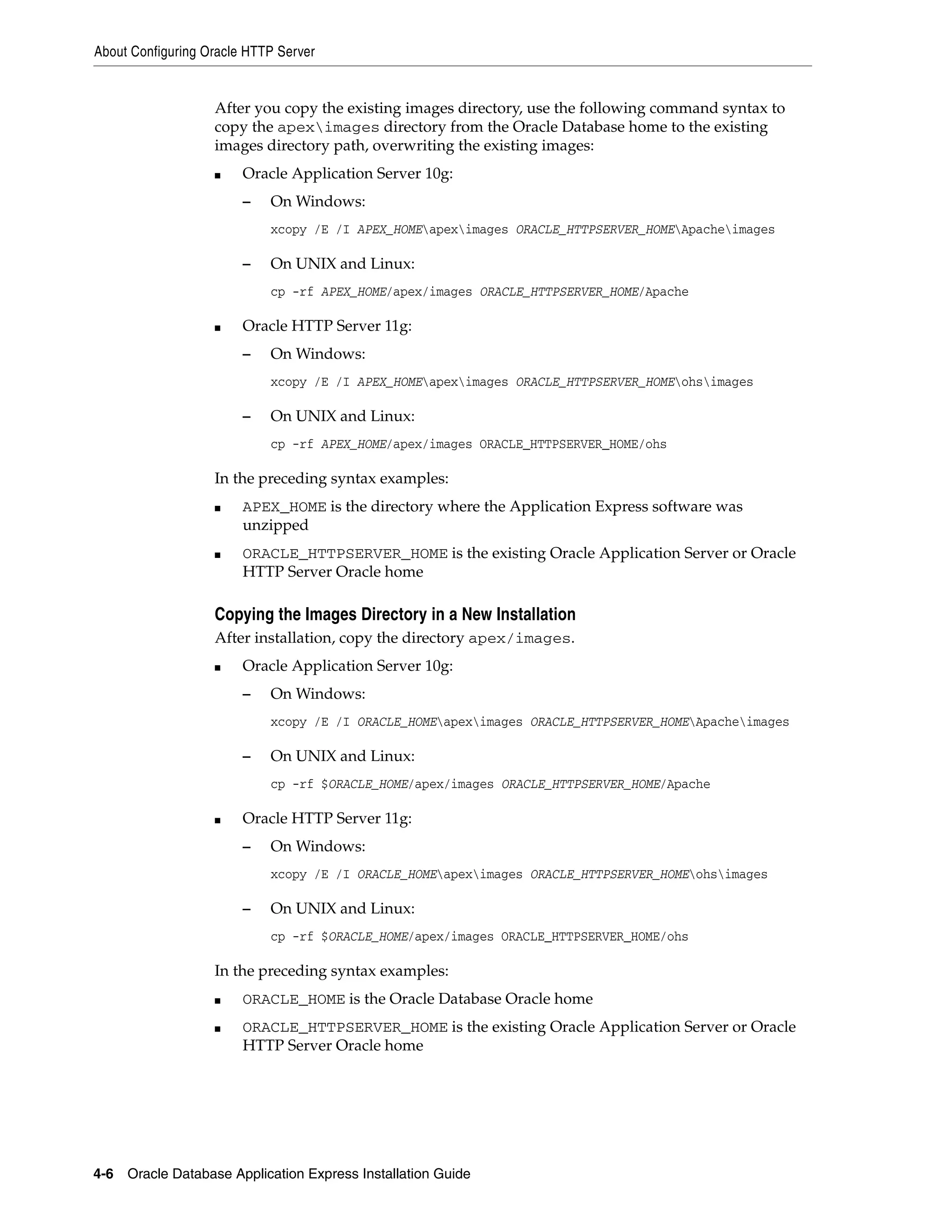 About Configuring Oracle HTTP Server 
After you copy the existing images directory, use the following command syntax to 
copy the apeximages directory from the Oracle Database home to the existing 
images directory path, overwriting the existing images: 
■ Oracle Application Server 10g: 
– On Windows: 
xcopy /E /I APEX_HOMEapeximages ORACLE_HTTPSERVER_HOMEApacheimages 
– On UNIX and Linux: 
cp -rf APEX_HOME/apex/images ORACLE_HTTPSERVER_HOME/Apache 
■ Oracle HTTP Server 11g: 
– On Windows: 
xcopy /E /I APEX_HOMEapeximages ORACLE_HTTPSERVER_HOMEohsimages 
– On UNIX and Linux: 
cp -rf APEX_HOME/apex/images ORACLE_HTTPSERVER_HOME/ohs 
In the preceding syntax examples: 
■ APEX_HOME is the directory where the Application Express software was 
unzipped 
■ ORACLE_HTTPSERVER_HOME is the existing Oracle Application Server or Oracle 
HTTP Server Oracle home 
Copying the Images Directory in a New Installation 
After installation, copy the directory apex/images. 
■ Oracle Application Server 10g: 
– On Windows: 
xcopy /E /I ORACLE_HOMEapeximages ORACLE_HTTPSERVER_HOMEApacheimages 
– On UNIX and Linux: 
cp -rf $ORACLE_HOME/apex/images ORACLE_HTTPSERVER_HOME/Apache 
■ Oracle HTTP Server 11g: 
– On Windows: 
xcopy /E /I ORACLE_HOMEapeximages ORACLE_HTTPSERVER_HOMEohsimages 
– On UNIX and Linux: 
cp -rf $ORACLE_HOME/apex/images ORACLE_HTTPSERVER_HOME/ohs 
In the preceding syntax examples: 
■ ORACLE_HOME is the Oracle Database Oracle home 
■ ORACLE_HTTPSERVER_HOME is the existing Oracle Application Server or Oracle 
HTTP Server Oracle home 
4-6 Oracle Database Application Express Installation Guide 
 